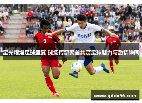 星光熠熠足球盛宴 球场传奇聚首共赏足球魅力与激情瞬间